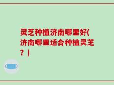 灵芝种植济南哪里好(济南哪里适合种植灵芝？)