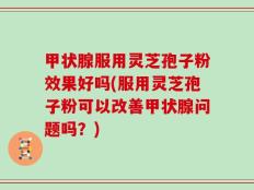 甲状腺服用灵芝孢子粉效果好吗(服用灵芝孢子粉可以改善甲状腺问题吗？)