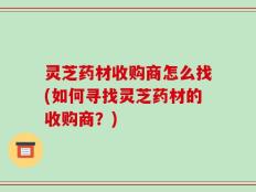 灵芝药材收购商怎么找(如何寻找灵芝药材的收购商？)