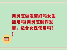 用灵芝做发簪好吗女生能用吗(用灵芝制作发簪，适合女性使用吗？)