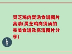 灵芝鸡肉煲汤食谱图片高清(灵芝鸡肉煲汤的完美食谱及高清图片分享)