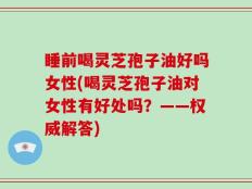 睡前喝灵芝孢子油好吗女性(喝灵芝孢子油对女性有好处吗？——权威解答)