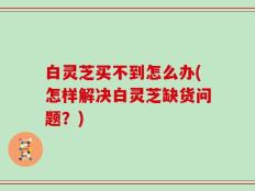 白灵芝买不到怎么办(怎样解决白灵芝缺货问题？)