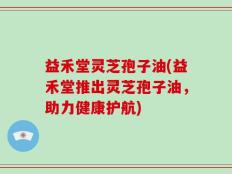 益禾堂灵芝孢子油(益禾堂推出灵芝孢子油，助力健康护航)