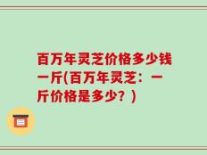 百万年灵芝价格多少钱一斤(百万年灵芝：一斤价格是多少？)