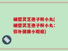 破壁灵芝孢子粉小丸(破壁灵芝孢子粉小丸：弥补健康小瑕疵)