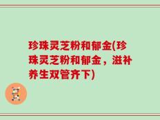 珍珠灵芝粉和郁金(珍珠灵芝粉和郁金，滋补养生双管齐下)