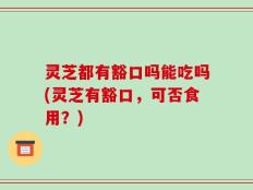 灵芝都有豁口吗能吃吗(灵芝有豁口，可否食用？)