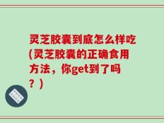 灵芝胶囊到底怎么样吃(灵芝胶囊的正确食用方法，你get到了吗？)