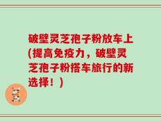 破壁灵芝孢子粉放车上(提高免疫力，破壁灵芝孢子粉搭车旅行的新选择！)