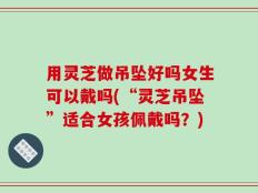 用灵芝做吊坠好吗女生可以戴吗(“灵芝吊坠”适合女孩佩戴吗？)