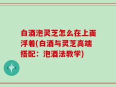 白酒泡灵芝怎么在上面浮着(白酒与灵芝高端搭配：泡酒法教学)