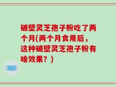 破壁灵芝孢子粉吃了两个月(两个月食用后，这种破壁灵芝孢子粉有啥效果？)