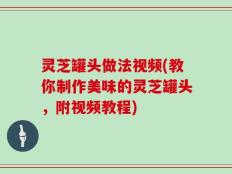 灵芝罐头做法视频(教你制作美味的灵芝罐头，附视频教程)