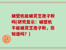 破壁机能破灵芝孢子粉吗(研究显示：破壁机不能破灵芝孢子粉，你知道吗？)