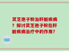 灵芝孢子粉治肝脏疾病？探讨灵芝孢子粉在肝脏疾病治疗中的作用？