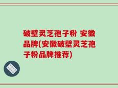 破壁灵芝孢子粉 安徽品牌(安徽破壁灵芝孢子粉品牌推荐)