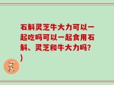 石斛灵芝牛大力可以一起吃吗可以一起食用石斛、灵芝和牛大力吗？)