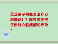 灵芝孢子粉能否治疗心房颤动？？探究灵芝孢子粉对心脏疾病的疗效？