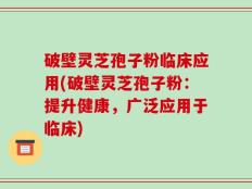 破壁灵芝孢子粉临床应用(破壁灵芝孢子粉：提升健康，广泛应用于临床)