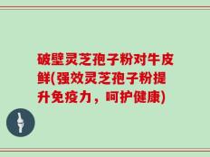 破壁灵芝孢子粉对牛皮鲜(强效灵芝孢子粉提升免疫力，呵护健康)
