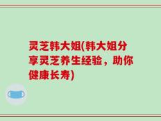灵芝韩大姐(韩大姐分享灵芝养生经验，助你健康长寿)