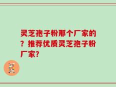 灵芝孢子粉那个厂家的？推荐优质灵芝孢子粉厂家？