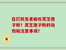 在打抗生素能吃灵芝孢子粉？灵芝孢子粉的功效和注意事项？