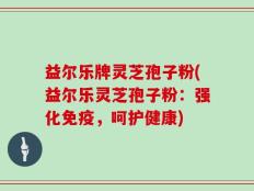 益尔乐牌灵芝孢子粉(益尔乐灵芝孢子粉：强化免疫，呵护健康)