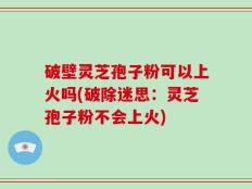 破壁灵芝孢子粉可以上火吗(破除迷思：灵芝孢子粉不会上火)