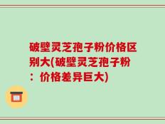 破壁灵芝孢子粉价格区别大(破壁灵芝孢子粉：价格差异巨大)