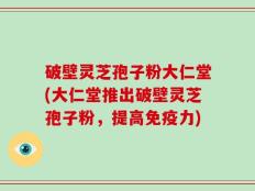 破壁灵芝孢子粉大仁堂(大仁堂推出破壁灵芝孢子粉，提高免疫力)
