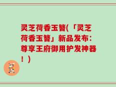 灵芝荷香玉簪(「灵芝荷香玉簪」新品发布：尊享王府御用护发神器！)