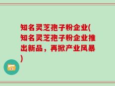 知名灵芝孢子粉企业(知名灵芝孢子粉企业推出新品，再掀产业风暴)