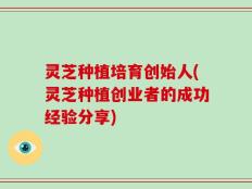 灵芝种植培育创始人(灵芝种植创业者的成功经验分享)