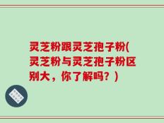 灵芝粉跟灵芝孢子粉(灵芝粉与灵芝孢子粉区别大，你了解吗？)