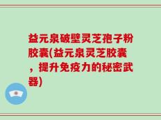 益元泉破壁灵芝孢子粉胶囊(益元泉灵芝胶囊，提升免疫力的秘密武器)