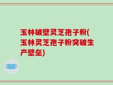 玉林破壁灵芝孢子粉(玉林灵芝孢子粉突破生产壁垒)