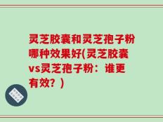 灵芝胶囊和灵芝孢子粉哪种效果好(灵芝胶囊vs灵芝孢子粉：谁更有效？)