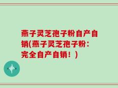 燕子灵芝孢子粉自产自销(燕子灵芝孢子粉：完全自产自销！)
