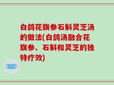 白鸽花旗参石斛灵芝汤的做法(白鸽汤融合花旗参、石斛和灵芝的独特疗效)