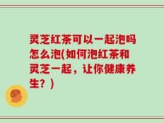 灵芝红茶可以一起泡吗怎么泡(如何泡红茶和灵芝一起，让你健康养生？)