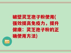 破壁灵芝孢子粉使用(强效提高免疫力，提升健康：灵芝孢子粉的正确使用方法)