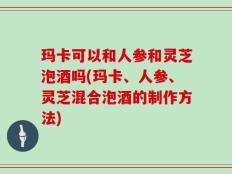 玛卡可以和人参和灵芝泡酒吗(玛卡、人参、灵芝混合泡酒的制作方法)