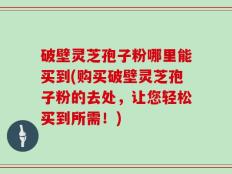 破壁灵芝孢子粉哪里能买到(购买破壁灵芝孢子粉的去处，让您轻松买到所需！)