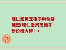 睦仁堂灵芝孢子粉价格破壁(睦仁堂灵芝孢子粉价格大降！)