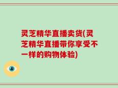 灵芝精华直播卖货(灵芝精华直播带你享受不一样的购物体验)