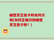 破壁灵芝孢子粉如何识别(如何正确识别破壁灵芝孢子粉？)