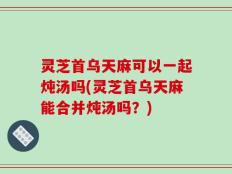 灵芝首乌天麻可以一起炖汤吗(灵芝首乌天麻能合并炖汤吗？)