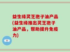 益生缘灵芝孢子油产品(益生缘推出灵芝孢子油产品，帮助提升免疫力)